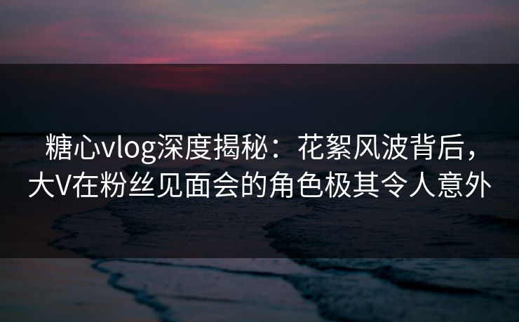 糖心vlog深度揭秘：花絮风波背后，大V在粉丝见面会的角色极其令人意外