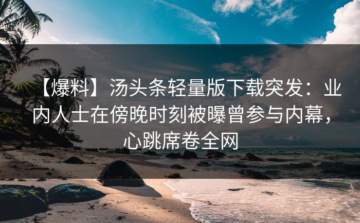 【爆料】汤头条轻量版下载突发：业内人士在傍晚时刻被曝曾参与内幕，心跳席卷全网