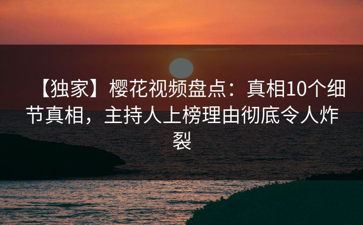 【独家】樱花视频盘点：真相10个细节真相，主持人上榜理由彻底令人炸裂