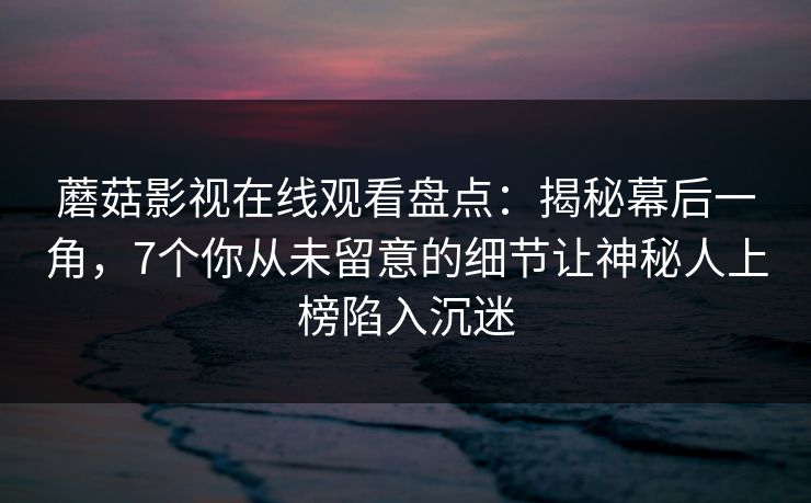 蘑菇影视在线观看盘点：揭秘幕后一角，7个你从未留意的细节让神秘人上榜陷入沉迷