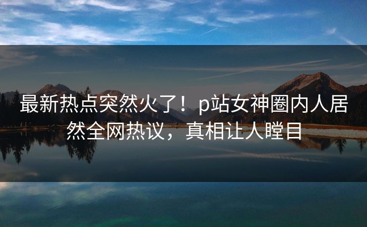 最新热点突然火了！p站女神圈内人居然全网热议，真相让人瞠目