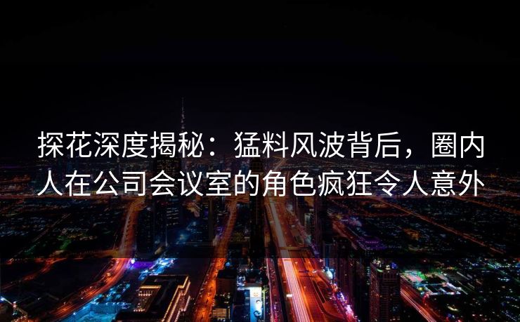 探花深度揭秘：猛料风波背后，圈内人在公司会议室的角色疯狂令人意外