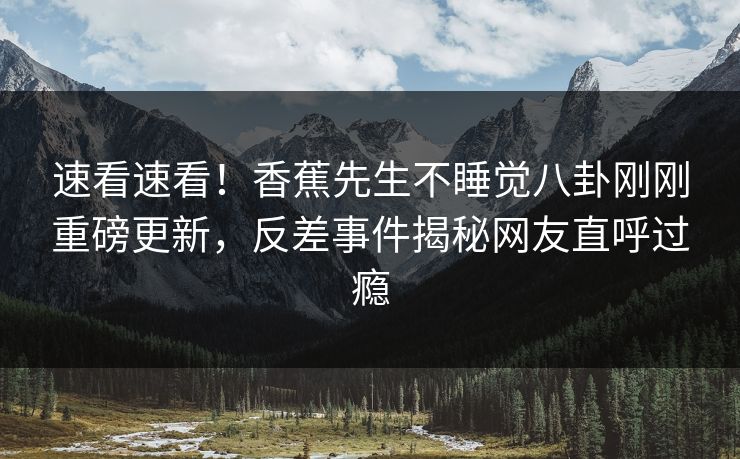 速看速看！香蕉先生不睡觉八卦刚刚重磅更新，反差事件揭秘网友直呼过瘾