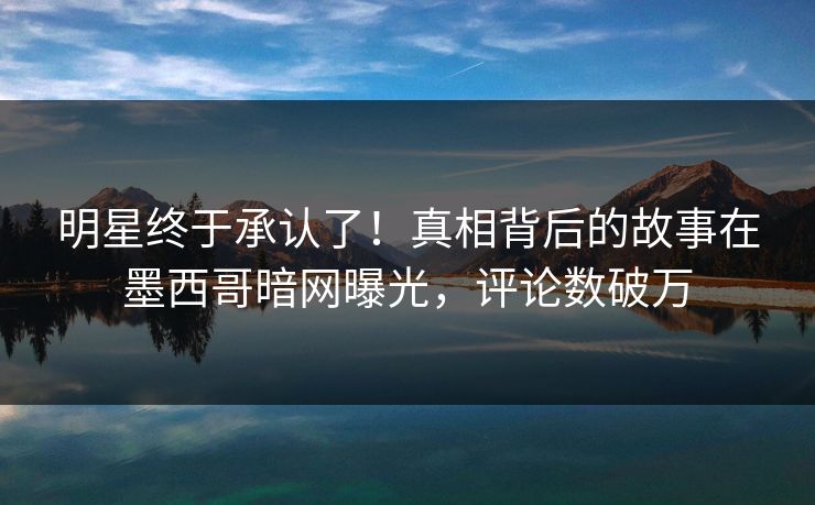 明星终于承认了！真相背后的故事在墨西哥暗网曝光，评论数破万