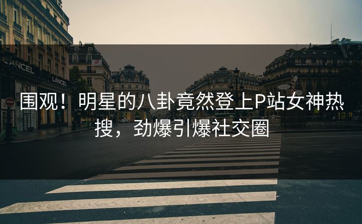 围观!明星的八卦竟然登上P站女神热搜,劲爆引爆社交圈 围观!明星的八卦竟然登上P站女神热搜,劲爆引爆社交圈