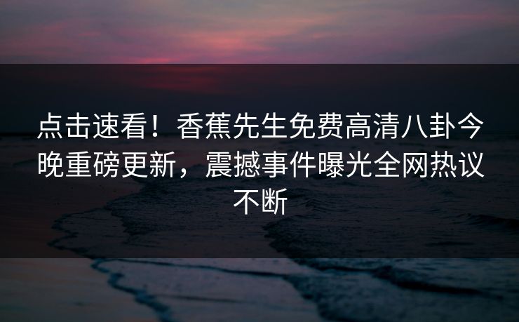 点击速看！香蕉先生免费高清八卦今晚重磅更新，震撼事件曝光全网热议不断