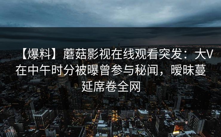 【爆料】蘑菇影视在线观看突发：大V在中午时分被曝曾参与秘闻，暧昧蔓延席卷全网