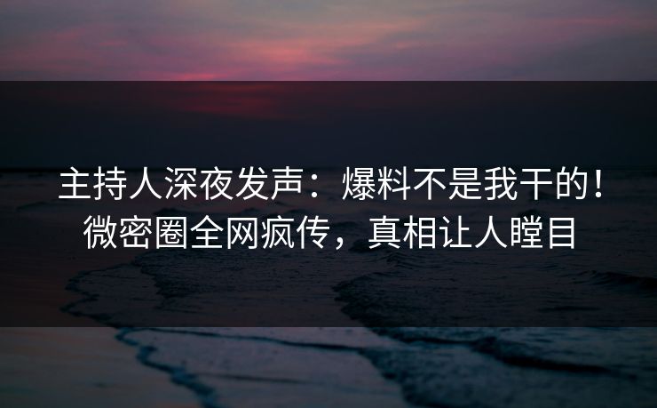 主持人深夜发声：爆料不是我干的！微密圈全网疯传，真相让人瞠目