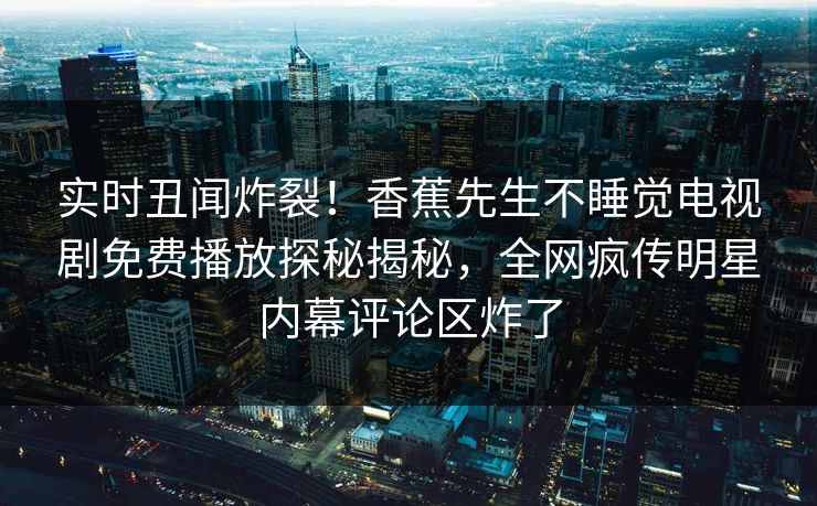 实时丑闻炸裂!香蕉先生不睡觉电视剧免费播放探秘揭秘,全网疯传明星内幕评论区炸了 实时丑闻炸裂!香蕉先生不睡觉电视剧免费播放探秘揭秘,全网疯传明星内幕评论区炸了