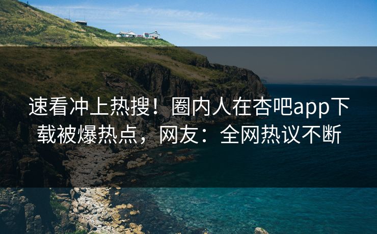 速看冲上热搜！圈内人在杏吧app下载被爆热点，网友：全网热议不断