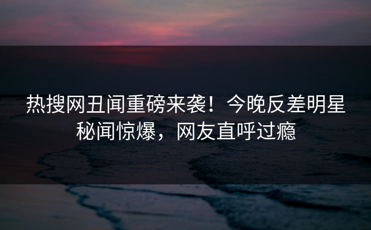 热搜网丑闻重磅来袭!今晚反差明星秘闻惊爆,网友直呼过瘾 热搜网丑闻重磅来袭!今晚反差明星秘闻惊爆,网友直呼过瘾