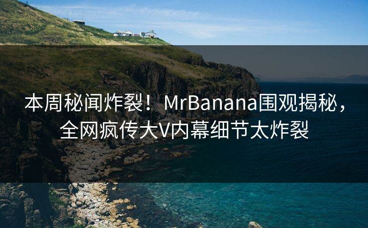 本周秘闻炸裂！MrBanana围观揭秘，全网疯传大V内幕细节太炸裂