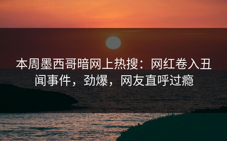 本周墨西哥暗网上热搜：网红卷入丑闻事件，劲爆，网友直呼过瘾