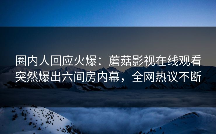 圈内人回应火爆:蘑菇影视在线观看突然爆出六间房内幕,全网热议不断 圈内人回应火爆:蘑菇影视在线观看突然爆出六间房内幕,全网热议不断