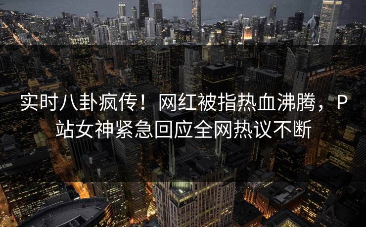 实时八卦疯传!网红被指热血沸腾,P站女神紧急回应全网热议不断 实时八卦疯传!网红被指热血沸腾,P站女神紧急回应全网热议不断