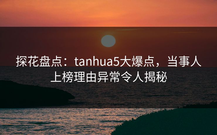 探花盘点：tanhua5大爆点，当事人上榜理由异常令人揭秘