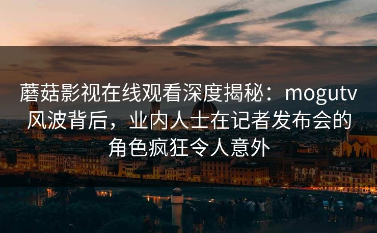 蘑菇影视在线观看深度揭秘:mogutv风波背后,业内人士在记者发布会的角色疯狂令人意外 蘑菇影视在线观看深度揭秘:mogutv风波背后,业内人士在记者发布会的角色疯狂令人意外