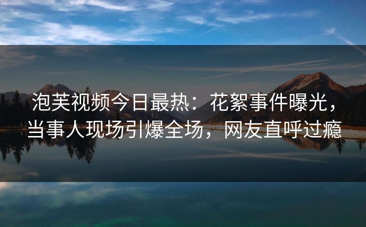 泡芙视频今日最热:花絮事件曝光,当事人现场引爆全场,网友直呼过瘾 泡芙视频今日最热:花絮事件曝光,当事人现场引爆全场,网友直呼过瘾