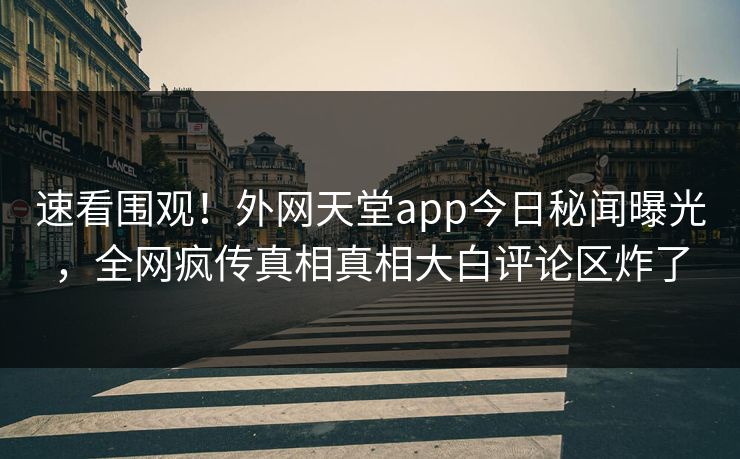 速看围观！外网天堂app今日秘闻曝光，全网疯传真相真相大白评论区炸了