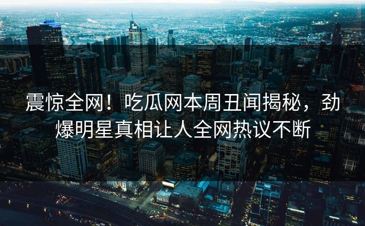 震惊全网!吃瓜网本周丑闻揭秘,劲爆明星真相让人全网热议不断 震惊全网!吃瓜网本周丑闻揭秘,劲爆明星真相让人全网热议不断