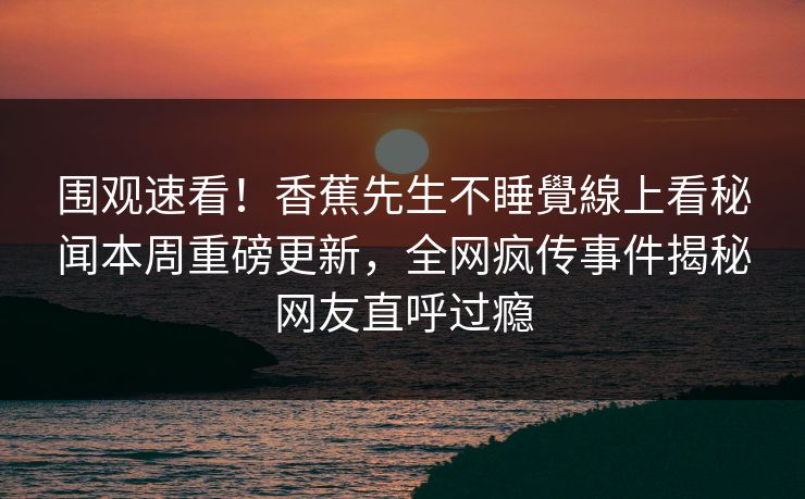 围观速看！香蕉先生不睡覺線上看秘闻本周重磅更新，全网疯传事件揭秘网友直呼过瘾