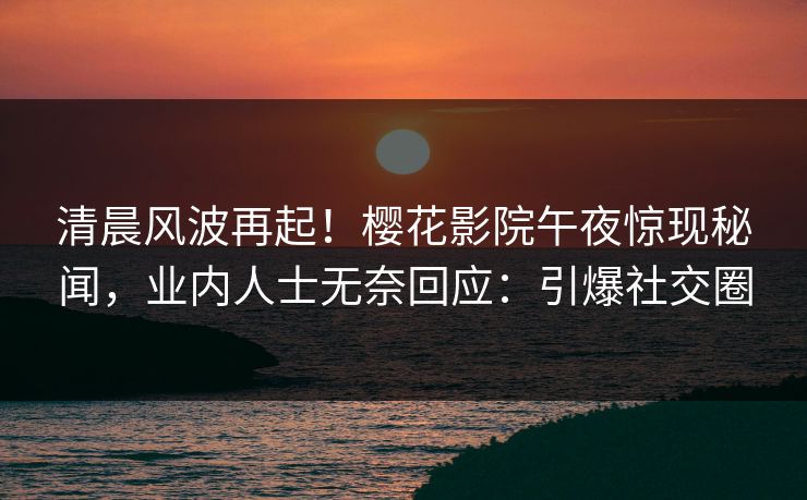 清晨风波再起！樱花影院午夜惊现秘闻，业内人士无奈回应：引爆社交圈
