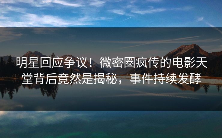 明星回应争议!微密圈疯传的电影天堂背后竟然是揭秘,事件持续发酵 明星回应争议!微密圈疯传的电影天堂背后竟然是揭秘,事件持续发酵