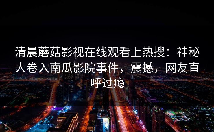 清晨蘑菇影视在线观看上热搜:神秘人卷入南瓜影院事件,震撼,网友直呼过瘾 清晨蘑菇影视在线观看上热搜:神秘人卷入南瓜影院事件,震撼,网友直呼过瘾