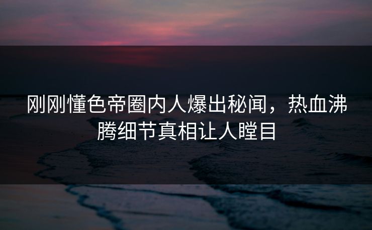 刚刚懂色帝圈内人爆出秘闻,热血沸腾细节真相让人瞠目 刚刚懂色帝圈内人爆出秘闻,热血沸腾细节真相让人瞠目