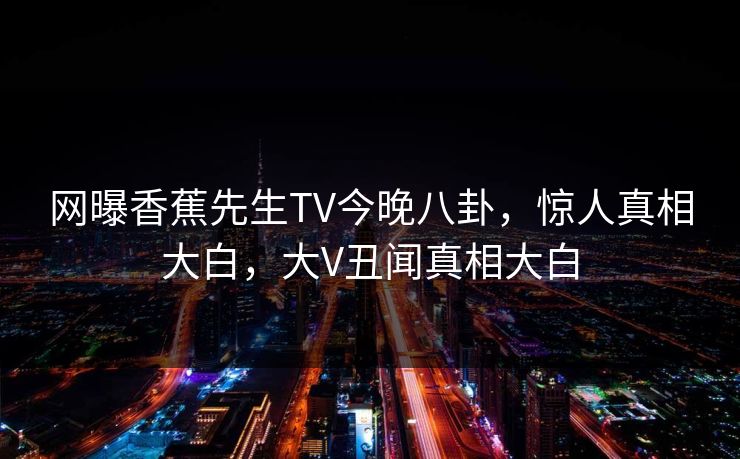 网曝香蕉先生TV今晚八卦,惊人真相大白,大V丑闻真相大白 网曝香蕉先生TV今晚八卦,惊人真相大白,大V丑闻真相大白