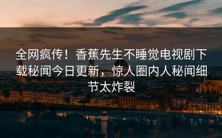 全网疯传!香蕉先生不睡觉电视剧下载秘闻今日更新,惊人圈内人秘闻细节太炸裂 全网疯传!香蕉先生不睡觉电视剧下载秘闻今日更新,惊人圈内人秘闻细节太炸裂