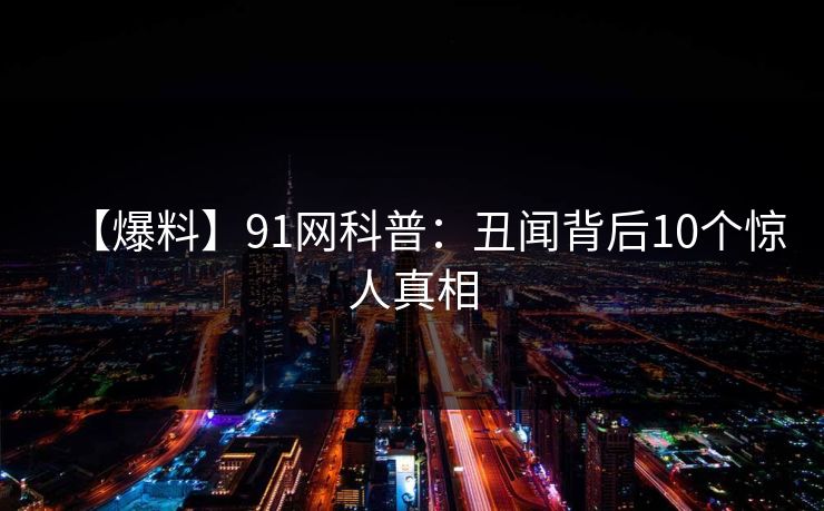 【爆料】91网科普：丑闻背后10个惊人真相