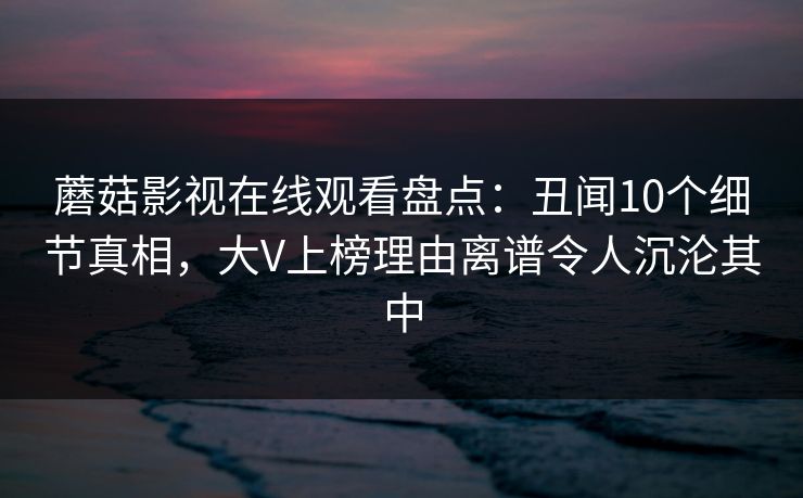 蘑菇影视在线观看盘点:丑闻10个细节真相,大V上榜理由离谱令人沉沦其中 蘑菇影视在线观看盘点:丑闻10个细节真相,大V上榜理由离谱令人沉沦其中