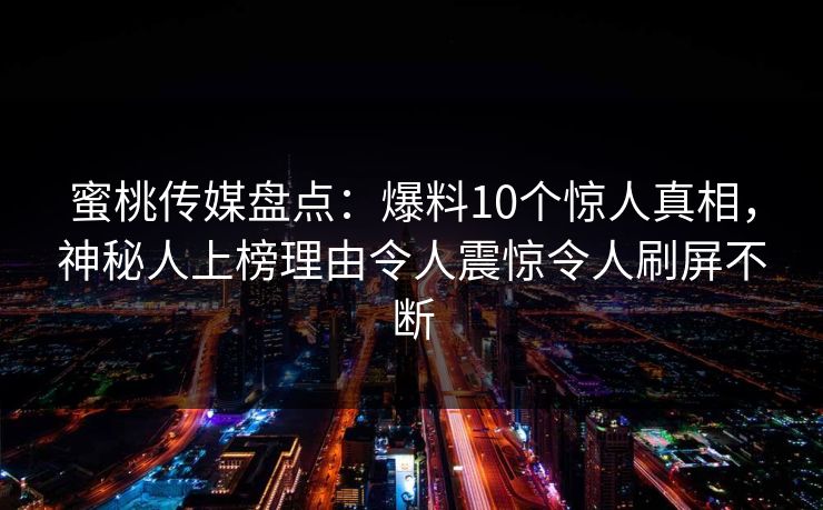 蜜桃传媒盘点:爆料10个惊人真相,神秘人上榜理由令人震惊令人刷屏不断 蜜桃传媒盘点:爆料10个惊人真相,神秘人上榜理由令人震惊令人刷屏不断