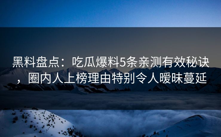 黑料盘点：吃瓜爆料5条亲测有效秘诀，圈内人上榜理由特别令人暧昧蔓延