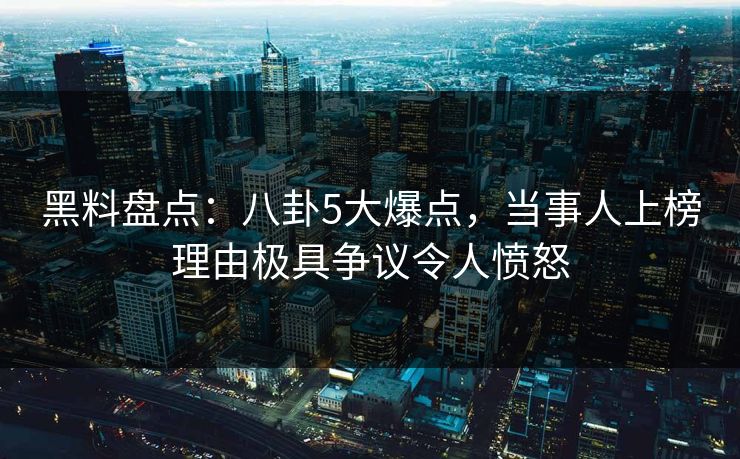 黑料盘点：八卦5大爆点，当事人上榜理由极具争议令人愤怒