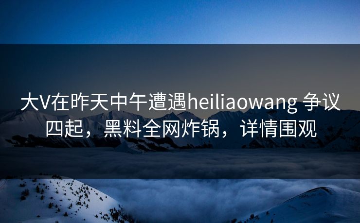 大V在昨天中午遭遇heiliaowang 争议四起，黑料全网炸锅，详情围观