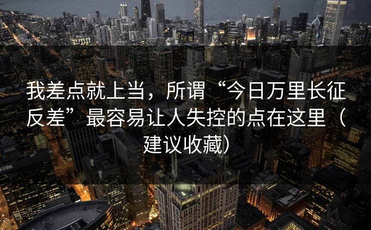 我差点就上当，所谓“今日万里长征反差”最容易让人失控的点在这里（建议收藏）