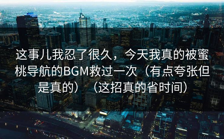 这事儿我忍了很久，今天我真的被蜜桃导航的BGM救过一次（有点夸张但是真的）（这招真的省时间）