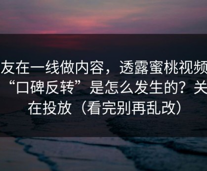 朋友在一线做内容，透露蜜桃视频这波“口碑反转”是怎么发生的？关键在投放（看完别再乱改）