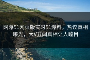 网曝51网页版实时51爆料，热议真相曝光，大V丑闻真相让人瞠目
