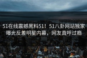 51在线震撼黑料51！51八卦网站独家曝光反差明星内幕，网友直呼过瘾