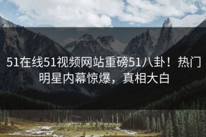 51在线51视频网站重磅51八卦！热门明星内幕惊爆，真相大白