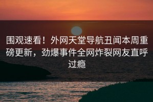 围观速看！外网天堂导航丑闻本周重磅更新，劲爆事件全网炸裂网友直呼过瘾