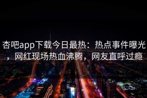 杏吧app下载今日最热：热点事件曝光，网红现场热血沸腾，网友直呼过瘾