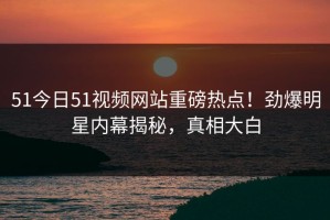 51今日51视频网站重磅热点！劲爆明星内幕揭秘，真相大白