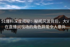 51爆料深度揭秘：秘闻风波背后，大V在直播间现场的角色异常令人意外