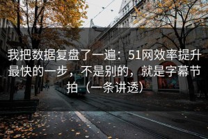 我把数据复盘了一遍：51网效率提升最快的一步，不是别的，就是字幕节拍（一条讲透）