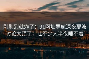 刚刷到就炸了：91网址导航深夜那波讨论太顶了，让不少人半夜睡不着