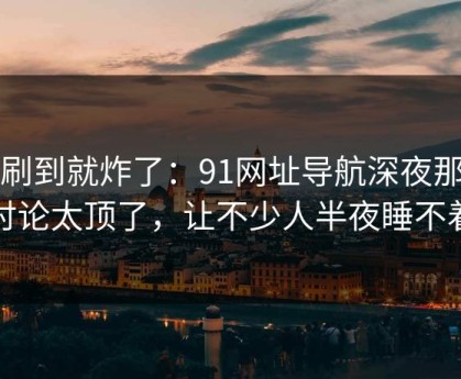 刚刷到就炸了：91网址导航深夜那波讨论太顶了，让不少人半夜睡不着
